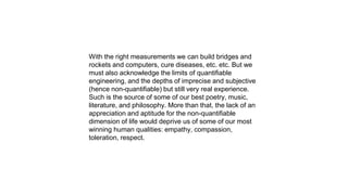With the right measurements we can build bridges and
rockets and computers, cure diseases, etc. etc. But we
must also acknowledge the limits of quantifiable
engineering, and the depths of imprecise and subjective
(hence non-quantifiable) but still very real experience.
Such is the source of some of our best poetry, music,
literature, and philosophy. More than that, the lack of an
appreciation and aptitude for the non-quantifiable
dimension of life would deprive us of some of our most
winning human qualities: empathy, compassion,
toleration, respect.
 