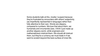 Some students balk at this, mostly I suspect because
they're frustrated by encounters with others' subjectivity
(as imperfectly represented in language) rather than
fully attentive to their own. Words are slippery,
compared to numbers. We love that about them, we
humanists and innumerists (see, I think I just made up
another slippery word), while engineers and
mathematicians mistrust them. We should all mistrust
them, but they're a currency we must trade in if we
want to scratch beyond the bare surface of inner life.
 