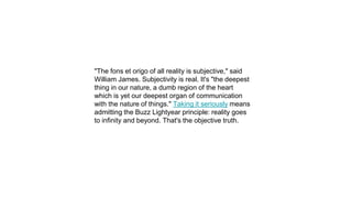 "The fons et origo of all reality is subjective," said
William James. Subjectivity is real. It's "the deepest
thing in our nature, a dumb region of the heart
which is yet our deepest organ of communication
with the nature of things." Taking it seriously means
admitting the Buzz Lightyear principle: reality goes
to infinity and beyond. That's the objective truth.
 