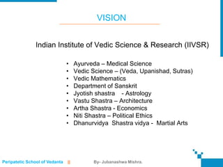 VISION


               Indian Institute of Vedic Science & Research (IIVSR)

                                •    Ayurveda – Medical Science
                                •    Vedic Science – (Veda, Upanishad, Sutras)
                                •    Vedic Mathematics
                                •    Department of Sanskrit
                                •    Jyotish shastra - Astrology
                                •    Vastu Shastra – Architecture
                                •    Artha Shastra - Economics
                                •    Niti Shastra – Political Ethics
                                •    Dhanurvidya Shastra vidya - Martial Arts




Peripatetic School of Vedanta   ||         By- Jubanashwa Mishra.
 