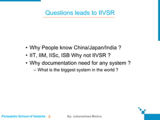 Questions leads to IIVSR




               • Why People know China/Japan/India ?
               • IIT, IIM, IISc, ISB Why not IIVSR ?
               • Why documentation need for any system ?
                     – What is the biggest system in the world ?




Peripatetic School of Vedanta    ||    By- Jubanashwa Mishra.
 