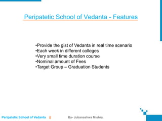 Peripatetic School of Vedanta - Features



                      •Provide the gist of Vedanta in real time scenario
                      •Each week in different colleges
                      •Very small time duration course
                      •Nominal amount of Fees
                      •Target Group – Graduation Students




Peripatetic School of Vedanta   ||    By- Jubanashwa Mishra.
 