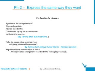 Ph-2 – Express the same way they want

                                      Ex- Sacrifice for pleasure

     Agonies of the living creatures
     Woes unbounded,
     How do thee Suffer,
     Condemned by my life in hell indeed
     Let the world recover.
                   (By - Bhima Bhoi, Mahima Dhrma. )

     “ishq de meree mitra pehchaan kee
         mit javay jadoon zid apnan dee”
                           By- Katrina Kaif, Akhaya Kumar (Movie – Namaste London)
     Eng- What is the identification of love ?
           When you are no longer obsessed with the feeling to possess it.




Peripatetic School of Vedanta   ||        By- Jubanashwa Mishra.
 