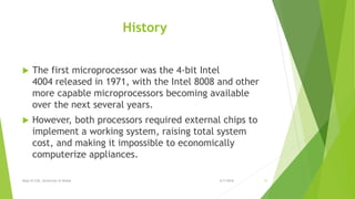 History
 The first microprocessor was the 4-bit Intel
4004 released in 1971, with the Intel 8008 and other
more capable microprocessors becoming available
over the next several years.
 However, both processors required external chips to
implement a working system, raising total system
cost, and making it impossible to economically
computerize appliances.
6/7/2016Dept of CSE, University of Dhaka 11
 