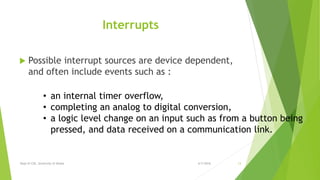 Interrupts
 Possible interrupt sources are device dependent,
and often include events such as :
6/7/2016Dept of CSE, University of Dhaka 13
• an internal timer overflow,
• completing an analog to digital conversion,
• a logic level change on an input such as from a button being
pressed, and data received on a communication link.
 