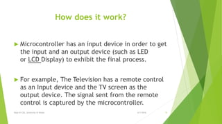 How does it work?
 Microcontroller has an input device in order to get
the input and an output device (such as LED
or LCD Display) to exhibit the final process.
 For example, The Television has a remote control
as an Input device and the TV screen as the
output device. The signal sent from the remote
control is captured by the microcontroller.
6/7/2016Dept of CSE, University of Dhaka 15
 