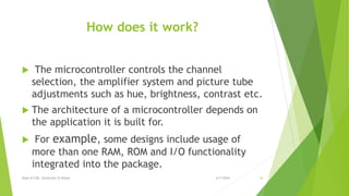 How does it work?
 The microcontroller controls the channel
selection, the amplifier system and picture tube
adjustments such as hue, brightness, contrast etc.
 The architecture of a microcontroller depends on
the application it is built for.
 For example, some designs include usage of
more than one RAM, ROM and I/O functionality
integrated into the package.
6/7/2016Dept of CSE, University of Dhaka 16
 