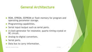 General Architecture
 ROM, EPROM, EEPROM or flash memory for program and
operating parameter storage.
 Programming capabilities.
 Serial input/output such as serial ports.
 A clock generator for resonator, quartz timing crystal or
RC circuit.
 Analog-to-digital convertors.
 Serial ports.
 Data bus to carry information.
6/7/2016Dept of CSE, University of Dhaka 20
 