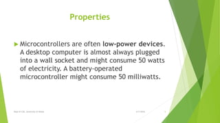 Properties
 Microcontrollers are often low-power devices.
A desktop computer is almost always plugged
into a wall socket and might consume 50 watts
of electricity. A battery-operated
microcontroller might consume 50 milliwatts.
6/7/2016Dept of CSE, University of Dhaka 5
 