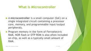 What is Microcontroller
 A microcontroller is a small computer (SoC) on a
single integrated circuit containing a processor
core, memory, and programmable input/output
peripherals.
 Program memory in the form of Ferroelectric
RAM, NOR flash or OTP ROM is also often included
on chip, as well as a typically small amount of
RAM.
6/7/2016Dept of CSE, University of Dhaka 2
 