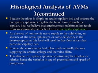 Histological Analysis of AVMsHistological Analysis of AVMs
(continued(continued((
 Because the nidus is simply an ectatic capillary bed and because theBecause the nidus is simply an ectatic capillary bed and because the
precapillary sphincters regulate the blood flow through theprecapillary sphincters regulate the blood flow through the
capillary bed, we believe that arteriovenous malformations resultcapillary bed, we believe that arteriovenous malformations result
from an abnormality at the level of thefrom an abnormality at the level of the precapillary sphincterprecapillary sphincter..
 An absence of autonomic nerve supply to the sphincters, anAn absence of autonomic nerve supply to the sphincters, an
absence of the actual sphincters, or some deficiency in theabsence of the actual sphincters, or some deficiency in the
neuroreceptors at this level will result in free flow across thatneuroreceptors at this level will result in free flow across that
particular capillary bed.particular capillary bed.
 In time, the vessels in the bed dilate, and eventually the areaIn time, the vessels in the bed dilate, and eventually the area
supplying the arteries enlarge and the veins dilate.supplying the arteries enlarge and the veins dilate.
 This absence of capillary sphincter control may be absolute orThis absence of capillary sphincter control may be absolute or
relative, hence the variation in age of presentation and speed ofrelative, hence the variation in age of presentation and speed of
progression.progression.
 