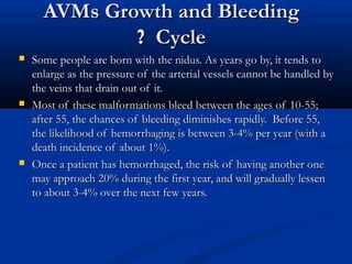 AVMs Growth and BleedingAVMs Growth and Bleeding
CycleCycle??
 Some people are born with the nidus. As years go by, it tends toSome people are born with the nidus. As years go by, it tends to
enlarge as the pressure of the arterial vessels cannot be handled byenlarge as the pressure of the arterial vessels cannot be handled by
the veins that drain out of it.the veins that drain out of it.
 Most of these malformations bleed between the ages of 10-55;Most of these malformations bleed between the ages of 10-55;
after 55, the chances of bleeding diminishes rapidly. Before 55,after 55, the chances of bleeding diminishes rapidly. Before 55,
the likelihood of hemorrhaging is between 3-4% per year (with athe likelihood of hemorrhaging is between 3-4% per year (with a
death incidence of about 1%).death incidence of about 1%).
 Once a patient has hemorrhaged, the risk of having another oneOnce a patient has hemorrhaged, the risk of having another one
may approach 20% during the first year, and will gradually lessenmay approach 20% during the first year, and will gradually lessen
to about 3-4% over the next few years.to about 3-4% over the next few years.
 