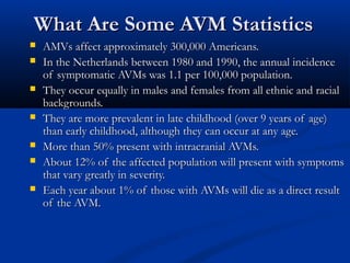 What Are Some AVM StatisticsWhat Are Some AVM Statistics
 AMVs affect approximately 300,000 Americans.AMVs affect approximately 300,000 Americans.
 In the Netherlands between 1980 and 1990, the annual incidenceIn the Netherlands between 1980 and 1990, the annual incidence
of symptomatic AVMs was 1.1 per 100,000 population.of symptomatic AVMs was 1.1 per 100,000 population.
 They occur equally in males and females from all ethnic and racialThey occur equally in males and females from all ethnic and racial
backgrounds.backgrounds.
 They are more prevalent in late childhood (over 9 years of age)They are more prevalent in late childhood (over 9 years of age)
than early childhood, although they can occur at any age.than early childhood, although they can occur at any age.
 More than 50% present with intracranial AVMs.More than 50% present with intracranial AVMs.
 About 12% of the affected population will present with symptomsAbout 12% of the affected population will present with symptoms
that vary greatly in severity.that vary greatly in severity.
 Each year about 1% of those with AVMs will die as a direct resultEach year about 1% of those with AVMs will die as a direct result
of the AVM.of the AVM.
 