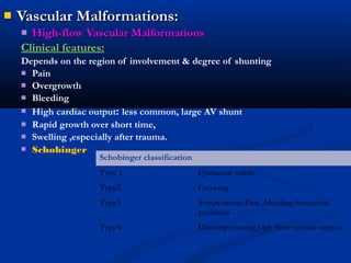  Vascular Malformations:Vascular Malformations:
 High-flow Vascular MalformationsHigh-flow Vascular Malformations
Clinical features:
Depends on the region of involvement & degree of shunting
 Pain
 Overgrowth
 Bleeding
 High cardiac output: less common, large AV shunt
 Rapid growth over short time,
 Swelling ,especially after trauma.
 Schobinger
Schobinger classification
Type 1 Queiscent-stable
Type2 Growing
Type3 Symptomatic:Pain ,bleeding,functional
problems
Type4 Decompensating,high flow cardiac output
 