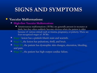 SIGNS AND SYMPTOMSSIGNS AND SYMPTOMS
 Vascular Malformations:Vascular Malformations:
 High-flow Vascular MalformationsHigh-flow Vascular Malformations
 Arteriovenous malformations (AVMs) are generally present in neonates atArteriovenous malformations (AVMs) are generally present in neonates at
birth, but they often suddenly become obvious when the patient is olderbirth, but they often suddenly become obvious when the patient is older
because of various stimuli such as trauma, pregnancy, or puberty. There arebecause of various stimuli such as trauma, pregnancy, or puberty. There are
four recognized stages of AVMs:four recognized stages of AVMs:
 Stage IStage I lesion has a pinkish-bluish stain and warmth.lesion has a pinkish-bluish stain and warmth.
 Stage IIStage II, the lesion has pulsations, thrill, and bruit., the lesion has pulsations, thrill, and bruit.
 Stage IIIStage III, the patient has dystrophic skin changes, ulceration, bleeding,, the patient has dystrophic skin changes, ulceration, bleeding,
and pain.and pain.
 Stage IVStage IV, the patient has high-output cardiac failure., the patient has high-output cardiac failure.
 