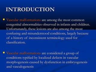 INTRODUCTIONINTRODUCTION
 Vascular malformationsVascular malformations are among the most commonare among the most common
congenital abnormalities observed in infants and children.congenital abnormalities observed in infants and children.
Unfortunately, these lesions are also among the mostUnfortunately, these lesions are also among the most
confusing and misunderstood conditions, largely becauseconfusing and misunderstood conditions, largely because
of a history of inconsistent terminology used forof a history of inconsistent terminology used for
classification.classification.
 Vascular malformationsVascular malformations are considered a group ofare considered a group of
conditions typiﬁed by localized defects in vascularconditions typiﬁed by localized defects in vascular
morphogenesis caused by dysfunction in embryogenesismorphogenesis caused by dysfunction in embryogenesis
and vasculogenesisand vasculogenesis
 