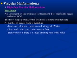  Vascular Malformations:Vascular Malformations:
 High-flow Vascular MalformationsHigh-flow Vascular Malformations
Treatment
No agreement on the protocols for treatment. Best method to access
and treat AVM.
The most single dominator for treatment is operator experience.
A number of access route is available:
-Trans arterial: most common used with grade 2,3&4
-direct stick: with type 1, slow venous flow
-Transvenous: if there is a single draining vein, small nidus
 