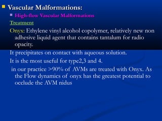  Vascular Malformations:Vascular Malformations:
 High-flow Vascular MalformationsHigh-flow Vascular Malformations
Treatment
Onyx: Ethylene vinyl alcohol copolymer, relatively new non
adhesive liquid agent that contains tantalum for radio
opacity.
It precipitates on contact with aqueous solution.
It is the most useful for type2,3 and 4.
in our practice >90% of AVMs are treated with Onyx. As
the Flow dynamics of onyx has the greatest potential to
occlude the AVM nidus
 
