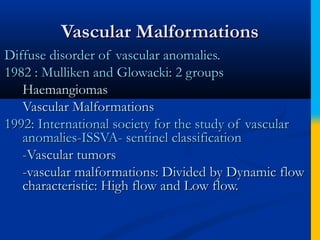 Vascular MalformationsVascular Malformations
Diffuse disorder of vascular anomalies.Diffuse disorder of vascular anomalies.
1982 : Mulliken and Glowacki: 2 groups1982 : Mulliken and Glowacki: 2 groups
HaemangiomasHaemangiomas
Vascular MalformationsVascular Malformations
1992: International society for the study of vascular1992: International society for the study of vascular
anomalies-ISSVA- sentinel classificationanomalies-ISSVA- sentinel classification
--Vascular tumorsVascular tumors
-vascular malformations: Divided by Dynamic flow-vascular malformations: Divided by Dynamic flow
characteristic: High flow and Low flow.characteristic: High flow and Low flow.
 
