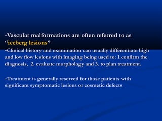 -Vascular malformations are often referred to as-Vascular malformations are often referred to as
““iceberg lesionsiceberg lesions””
--Clinical history andClinical history and examinationexamination can usually differentiate highcan usually differentiate high
and low ﬂow lesions with imaging being used to: 1.conﬁrm theand low ﬂow lesions with imaging being used to: 1.conﬁrm the
diagnosis, 2. evaluate morphology and 3. to plan treatment.diagnosis, 2. evaluate morphology and 3. to plan treatment.
--Treatment is generally reserved for those patients with
signiﬁcant symptomatic lesions or cosmetic defects
 