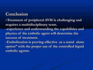 ConclusionConclusion
--Treatment of peripheral AVM is challenging andTreatment of peripheral AVM is challenging and
requires a multidisciplinary team.requires a multidisciplinary team.
-experience and understanding the capabilities and-experience and understanding the capabilities and
physics of the embolic agent will determine thephysics of the embolic agent will determine the
success of treatment.success of treatment.
-Embolization is proving effective as a stand alone-Embolization is proving effective as a stand alone
option” with the proper use of the controlled liquidoption” with the proper use of the controlled liquid
embolic agents.embolic agents.
 