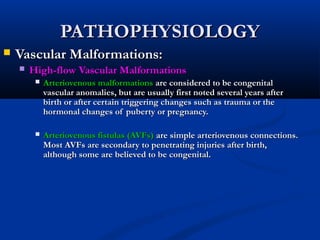 PATHOPHYSIOLOGYPATHOPHYSIOLOGY
 Vascular Malformations:Vascular Malformations:
 High-flow Vascular MalformationsHigh-flow Vascular Malformations
 Arteriovenous malformationsArteriovenous malformations are considered to be congenitalare considered to be congenital
vascular anomalies, but are usually first noted several years aftervascular anomalies, but are usually first noted several years after
birth or after certain triggering changes such as trauma or thebirth or after certain triggering changes such as trauma or the
hormonal changes of puberty or pregnancy.hormonal changes of puberty or pregnancy.
 Arteriovenous fistulas (AVFs)Arteriovenous fistulas (AVFs) are simple arteriovenous connections.are simple arteriovenous connections.
Most AVFs are secondary to penetrating injuries after birth,Most AVFs are secondary to penetrating injuries after birth,
although some are believed to be congenital.although some are believed to be congenital.
 