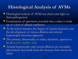 Histological Analysis of AVMsHistological Analysis of AVMs
 Histological analysis of AVMs has shed some light onHistological analysis of AVMs has shed some light on
their pathogenesistheir pathogenesis
 Examination of specimens revealed that a nidus is madeExamination of specimens revealed that a nidus is made
up of a bed of dilated capillaries.up of a bed of dilated capillaries.
 As the lesion matures, the degree of ectasia increases, andAs the lesion matures, the degree of ectasia increases, and
the development of venous dilation and arterialthe development of venous dilation and arterial
hypertrophy becomes apparent.hypertrophy becomes apparent.
 The primary abnormality or nidus, therefore, appears toThe primary abnormality or nidus, therefore, appears to
be anbe an ectatic capillary bed.ectatic capillary bed.
 Arterial hypertrophy and venous dilation are secondaryArterial hypertrophy and venous dilation are secondary
phenomena that result from the increase flow across thephenomena that result from the increase flow across the
nidus.nidus.
 