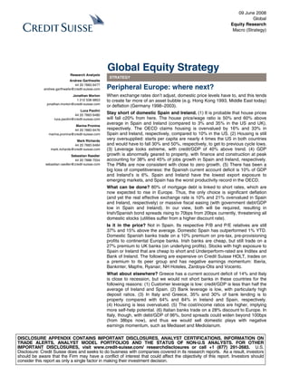 09 June 2008
                                                                                                                             Global
                                                                                                                  Equity Research
                                                                                                                   Macro (Strategy)




                                                    Global Equity Strategy
                             Research Analysts
                                                     STRATEGY
                             Andrew Garthwaite
                               44 20 7883 6477
             andrew.garthwaite@credit-suisse.com    Peripheral Europe: where next?
                               Jonathan Morton      When exchange rates don’t adjust, domestic price levels have to, and this tends
                                 1 212 538 9853     to create far more of an asset bubble (e.g. Hong Kong 1993, Middle East today)
               jonathan.morton@credit-suisse.com
                                                    or deflation (Germany 1998–2003).
                                    Luca Paolini
                                44 20 7883 6480
                                                    Stay short of domestic Spain and Ireland. (1) It is probable that house prices
                   luca.paolini@credit-suisse.com   will fall c20% from here. The house price/wage ratio is 50% and 60% above
                                Marina Pronina
                                                    average in Spain and Ireland (compared to 3% and 35% in the US and UK),
                               44 20 7883 6476      respectively. The OECD claims housing is overvalued by 16% and 33% in
                marina.pronina@credit-suisse.com    Spain and Ireland, respectively, compared to 10% in the US. (2) Housing is still
                                 Mark Richards
                                                    very oversupplied: starts per capita are nearly 4 times the US in both countries
                               44 20 7883 6484      and would have to fall 30% and 50%, respectively, to get to previous cycle lows.
                 mark.richards@credit-suisse.com    (3) Leverage looks extreme, with credit/GDP of 40% above trend. (4) GDP
                               Sebastian Raedler    growth is abnormally geared to property, with finance and construction at peak
                                 44 20 7888 7554    accounting for 38% and 45% of jobs growth in Spain and Ireland, respectively.
              sebastian.raedler@credit-suisse.com   The PMIs are now consistent with close to zero growth. (5) There has been a
                                                    big loss of competitiveness: the Spanish current account deficit is 10% of GDP
                                                    and Ireland’s is 6%. Spain and Ireland have the lowest export exposure to
                                                    emerging markets, and Spain has the worst productivity record in the OECD.
                                                    What can be done? 80% of mortgage debt is linked to short rates, which are
                                                    now expected to rise in Europe. Thus, the only choice is significant deflation
                                                    (and yet the real effective exchange rate is 10% and 21% overvalued in Spain
                                                    and Ireland, respectively) or massive fiscal easing (with government debt/GDP
                                                    low in Spain and Ireland). In our view, both will be required, resulting in
                                                    Irish/Spanish bond spreads rising to 70bps from 20bps currently, threatening all
                                                    domestic stocks (utilities suffer from a higher discount rate).
                                                    Is it in the price? Not in Spain. Its respective P/B and P/E relatives are still
                                                    37% and 15% above the average. Domestic Spain has outperformed 1% YTD.
                                                    Domestic Spanish banks trade on a 10% premium on pre-tax, pre-provisioning
                                                    profits to continental Europe banks. Irish banks are cheap, but still trade on a
                                                    27% premium to UK banks (on underlying profits). Stocks with high exposure to
                                                    Spain or Ireland that are cheap to short and Underperform-rated are Inditex and
                                                    Bank of Ireland. The following are expensive on Credit Suisse HOLT, trades on
                                                    a premium to its peer group and has negative earnings momentum: Iberia,
                                                    Bankinter, Mapfre, Ryanair, NH Hoteles, Zardoya-Otis and Vocento.
                                                    What about elsewhere? Greece has a current account deficit of 14% and Italy
                                                    is close to recession, but we would not short banks in these countries for the
                                                    following reasons: (1) Customer leverage is low: credit/GDP is less than half the
                                                    average of Ireland and Spain. (2) Bank leverage is low, with particularly high
                                                    deposit ratios. (3) In Italy and Greece, 35% and 30% of bank lending is to
                                                    property compared with 64% and 84% in Ireland and Spain, respectively.
                                                    (4) Housing is less overvalued. (5) The cost/income ratios are higher, implying
                                                    more self-help potential. (6) Italian banks trade on a 28% discount to Europe. In
                                                    Italy, though, with debt/GDP of 96%, bond spreads could widen beyond 100bps
                                                    (from 38bps now), and thus we would sell domestic plays with negative
                                                    earnings momentum, such as Mediaset and Mediolanum.

DISCLOSURE APPENDIX CONTAINS IMPORTANT DISCLOSURES, ANALYST CERTIFICATIONS, INFORMATION ON
TRADE ALERTS, ANALYST MODEL PORTFOLIOS AND THE STATUS OF NON-U.S ANALYSTS. FOR OTHER
IMPORTANT DISCLOSURES, visit www.credit-suisse.com/ researchdisclosures or call +1 (877) 291-2683. U.S.
Disclosure: Credit Suisse does and seeks to do business with companies covered in its research reports. As a result, investors
should be aware that the Firm may have a conflict of interest that could affect the objectivity of this report. Investors should
consider this report as only a single factor in making their investment decision.
