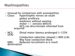  Unusual by comparison with axonopathies
 Clues: hypertrophic nerves on exam
global arreflexia
weakness without wasting
motor >> sensory deficits
NCS can discriminate inherited from
acquired
 NCS: Distal motor latency prolonged (>125%
ULN)
Conduction velocities slowed (<80% LLN)
May have conduction block
EMG: Reduced recruitment w/o much
denervation
 