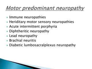  Immune neuropathies
 Heriditary motor sensory neuropathies
 Acute intermittent porphyria
 Diphtheritic neuropathy
 Lead neuropathy
 Brachial neuritis
 Diabetic lumbosacralplexus neuropathy
 