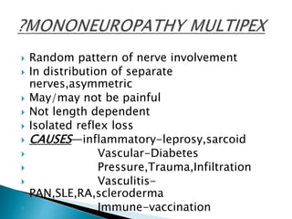 Random pattern of nerve involvement
 In distribution of separate
nerves,asymmetric
 May/may not be painful
 Not length dependent
 Isolated reflex loss
 CAUSES—inflammatory-leprosy,sarcoid
 Vascular-Diabetes
 Pressure,Trauma,Infiltration
 Vasculitis-
PAN,SLE,RA,scleroderma
 Immune-vaccination
 
