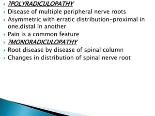  ?POLYRADICULOPATHY
 Disease of multiple peripheral nerve roots
 Asymmetric with erratic distribution-proximal in
one,distal in another
 Pain is a common feature
 ?MONORADICULOPATHY
 Root disease by disease of spinal column
 Changes in distribution of spinal nerve root
 
