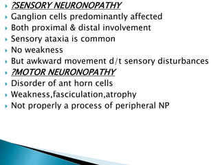  ?SENSORY NEURONOPATHY
 Ganglion cells predominantly affected
 Both proximal & distal involvement
 Sensory ataxia is common
 No weakness
 But awkward movement d/t sensory disturbances
 ?MOTOR NEURONOPATHY
 Disorder of ant horn cells
 Weakness,fasciculation,atrophy
 Not properly a process of peripheral NP
 