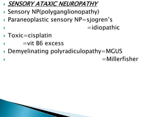  SENSORY ATAXIC NEUROPATHY
 Sensory NP(polyganglionopathy)
 Paraneoplastic sensory NP=sjogren’s
 =idiopathic
 Toxic=cisplatin
 =vit B6 excess
 Demyelinating polyradiculopathy=MGUS
 =Millerfisher
 