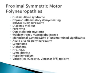 ◦ Guillain-Barré syndrome
◦ Chronic inflammatory demyelinating
polyradiculoneuropathy
◦ Diabetes mellitus
◦ Porphyria
◦ Osteosclerotic myeloma
◦ Waldenstrom's macroglobulinemia
◦ Monoclonal gammopathy of undetermined significance
◦ Acute arsenic polyneuropathy
◦ Lymphoma
◦ Diphtheria
◦ HIV/AIDS
◦ Lyme disease
◦ Hypothyroidism
◦ Vincristine (Oncovin, Vincosar PFS) toxicity
 