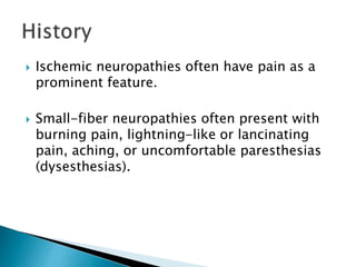  Ischemic neuropathies often have pain as a
prominent feature.
 Small-fiber neuropathies often present with
burning pain, lightning-like or lancinating
pain, aching, or uncomfortable paresthesias
(dysesthesias).
 
