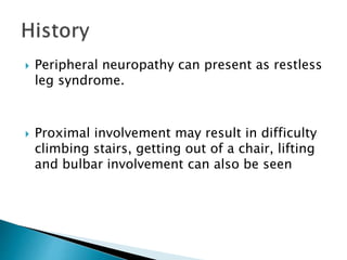  Peripheral neuropathy can present as restless
leg syndrome.
 Proximal involvement may result in difficulty
climbing stairs, getting out of a chair, lifting
and bulbar involvement can also be seen
 