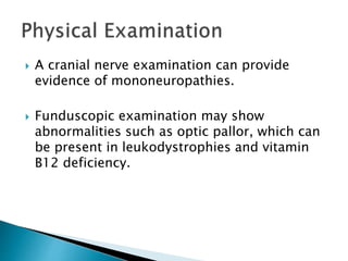  A cranial nerve examination can provide
evidence of mononeuropathies.
 Funduscopic examination may show
abnormalities such as optic pallor, which can
be present in leukodystrophies and vitamin
B12 deficiency.
 
