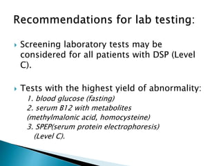  Screening laboratory tests may be
considered for all patients with DSP (Level
C).
 Tests with the highest yield of abnormality:
1. blood glucose (fasting)
2. serum B12 with metabolites
(methylmalonic acid, homocysteine)
3. SPEP(serum protein electrophoresis)
(Level C).
 
