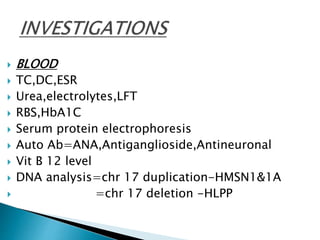  BLOOD
 TC,DC,ESR
 Urea,electrolytes,LFT
 RBS,HbA1C
 Serum protein electrophoresis
 Auto Ab=ANA,Antiganglioside,Antineuronal
 Vit B 12 level
 DNA analysis=chr 17 duplication-HMSN1&1A
 =chr 17 deletion -HLPP
 