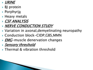  URINE
 BJ protein
 Porphyria
 Heavy metals
 CSF ANALYSIS
 NERVE CONDUCTION STUDY
 Variation in axonal,demyelinating neuropathy
 Conduction block-CIDP,GBS,MMN
 EMG-muscle denervation changes
 Sensory threshold
 Thermal & vibration threshold
 