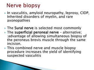  In vasculitis, amyloid neuropathy, leprosy, CIDP,
Inherited disorders of myelin, and rare
axonopathies
 The Sural nerve is selected most commonly
 The superficial peroneal nerve – alternative;
:advantage of allowing simultaneous biopsy of
the peroneus brevis muscle through the same
incision.
 This combined nerve and muscle biopsy
procedure increases the yield of identifying
suspected vasculitis
 