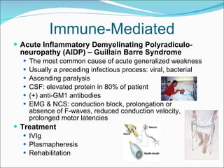 Immune-Mediated Acute Inflammatory Demyelinating Polyradiculo-neuropathy (AIDP) – Guillain Barre Syndrome The most common cause of acute generalized weakness Usually a preceding infectious process: viral, bacterial Ascending paralysis  CSF: elevated protein in 80% of patient (+) anti-GM1 antibodies EMG & NCS: conduction block, prolongation or  absence of F-waves, reduced conduction velocity, prolonged motor latencies Treatment IVIg Plasmapheresis Rehabilitation 