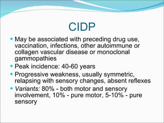 CIDP May be associated with preceding drug use, vaccination, infections, other autoimmune or collagen vascular disease or monoclonal gammopathies  Peak incidence: 40-60 years Progressive weakness, usually symmetric, relapsing with sensory changes, absent reflexes  Variants:  80% - both motor and sensory involvement, 10% - pure motor, 5-10% - pure sensory 