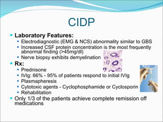 CIDP Laboratory Features:  Electrodiagnostic (EMG & NCS) abnormality similar to GBS Increased CSF protein concentration is the most frequently abnormal finding (>45mg/dl)  Nerve biopsy exhibits demyelination Rx:  Prednisone IVIg: 66% - 95% of patients respond to initial IVIg  Plasmapheresis Cytotoxic agents - Cyclophosphamide or Cyclosporin Rehabilitation  Only 1/3 of the patients achieve complete remission off medications 