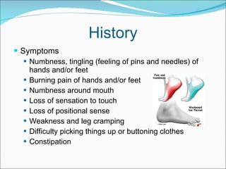 History Symptoms Numbness, tingling (feeling of pins and needles) of hands and/or feet  Burning pain of hands and/or feet Numbness around mouth  Loss of sensation to touch  Loss of positional sense Weakness and leg cramping  Difficulty picking things up or buttoning clothes Constipation  