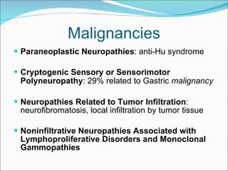 Malignancies Paraneoplastic Neuropathies : anti-Hu syndrome Cryptogenic Sensory or Sensorimotor Polyneuropathy : 29% related to Gastric  malignancy   Neuropathies Related to Tumor Infiltration : neurofibromatosis, local infiltration by tumor tissue  Noninfiltrative Neuropathies Associated with Lymphoproliferative Disorders and Monoclonal Gammopathies  
