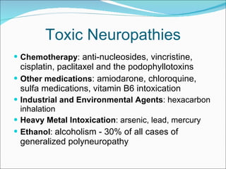 Toxic Neuropathies Chemotherapy :  anti-nucleosides, vincristine, cisplatin, paclitaxel and the podophyllotoxins Other medications : amiodarone, chloroquine, sulfa medications, vitamin B6 intoxication  Industrial and Environmental Agents : hexacarbon inhalation Heavy Metal Intoxication : arsenic, lead, mercury Ethanol :  alcoholism - 30% of all cases of generalized polyneuropathy 