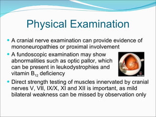 Physical Examination A cranial nerve examination can provide evidence of mononeuropathies or proximal involvement A fundoscopic examination may show  abnormalities such as optic pallor, which  can be present in leukodystrophies and  vitamin B 12  deficiency  Direct strength testing of muscles innervated by cranial nerves V, VII, IX/X, XI and XII is important, as mild bilateral weakness can be missed by observation only 