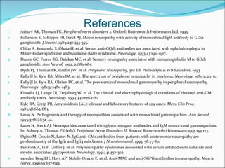 References Asbury AK, Thomas PK.  Peripheral nerve disorders  2. Oxford: Butterworth Heinemann Ltd; 1995. Bollensen E, Schipper HI, Steck AJ. Motor neuropathy with activity of monoclonal IgM antibody to GD1a ganglioside.  J Neurol . 1989;236:353-355. Chiba A, Kusunoki S, Obata H, et al. Serum anti-GQ1b antibodies are associated with ophthalmoplegia in Miller-Fisher syndrome and Guillaine-Barre syndrome.  Neurology . 1993;43:1911-1917. Duane GC, Farrer RG, Dalakas MC, et al. Sensory neuropathy associated with immunoglobulin M to GD1b ganglioside.  Ann Neurol.  1992;31:683-685. Dyck PJ, Thomas PK, Griffin JW, et al.  Peripheral Neuropathy , 3rd Ed. Philadelphia: WB Saunders; 1993. Kelly JJ Jr, Kyle RA, Miles JM, et al. The spectrum of peripheral neuropathy in myeloma.  Neurology . 1981;31:24-31. Kelly JJ Jr, Kyle RA, Obrien PC, et al. The prevalence of monoclonal gammopathy in peripheral neuropathy.  Neurology . 1981;31:1480-1483. Kinsella LJ, Lange DJ, Trojaborg W, et al. The clinical and electrophysiological correlates of elevated anti-GM1 antibody titers.  Neurology . 1994;44:1278-1282. Kyle RA, Greip PR. Amyoloidosis (AL): clinical and laboratory features of 229 cases.  Mayo Clin Proc . 1983;58:665-683. Latov N. Pathogenesis and therapy of neuropathies associated with monoclonal gammopathies.  Ann Neurol.  1995;37(S1):S32-42. Latov N, Steck AJ. Neuropathies associated with glycoconjugate antibodies and IgM monoclonal gammopathies. In: Asbury A, Thomas PK (eds).  Peripheral Nerve Disorders II . Boston: Butterworth-Heinemann;1995:153-173. Ogino M, Orazio N, Latov N. IgG anti-GM1 antibodies from patients with acute motor neuropathy are predominantly of the IgG1 and IgG3 subclasses.  J Neuroimmunol . 1995; 58:77-80. Pestronk A, Li F, Griffin J, et al. Polyneuropathy syndromes associated with serum antibodies to sulfatide and myelin associated glycoprotein.  Neurology . 1991; 41:357-362. van den Berg LH, Hays AP, Nobile-Orazio E, et al. Anti-MAG and anti-SGPG antibodies in neuropathy.  Muscle Nerve . 1996;19:637-643. 